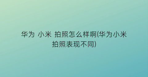 “华为小米拍照怎么样啊(华为小米拍照表现不同)